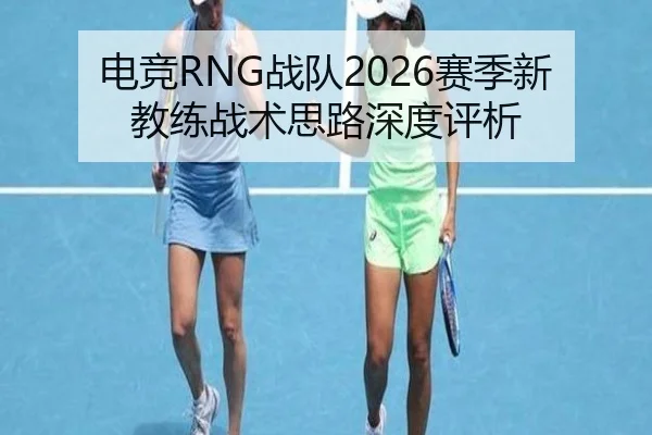 电竞RNG战队2026赛季新教练战术思路深度评析